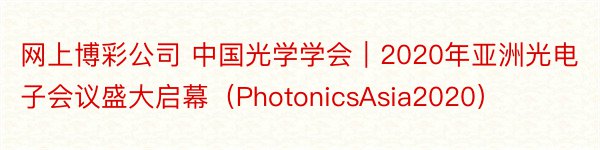 网上博彩公司 中国光学学会｜2020年亚洲光电子会议盛大启幕（PhotonicsAsia2020）