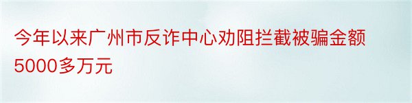 今年以来广州市反诈中心劝阻拦截被骗金额5000多万元