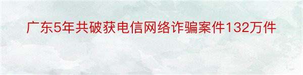 广东5年共破获电信网络诈骗案件132万件